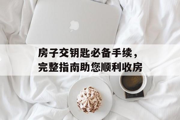 房子交钥匙必备手续，完整指南助您顺利收房