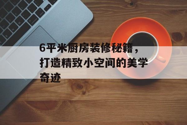 6平米厨房装修秘籍，打造精致小空间的美学奇迹