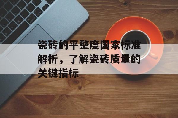 瓷砖的平整度国家标准解析，了解瓷砖质量的关键指标