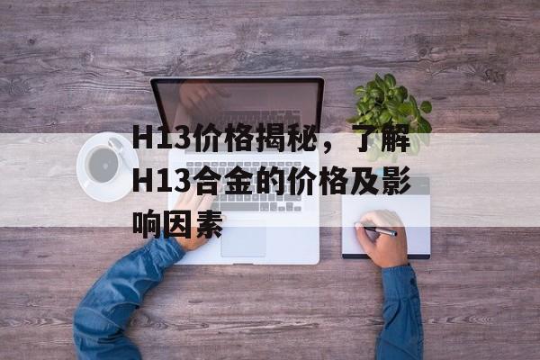 H13价格揭秘，了解H13合金的价格及影响因素