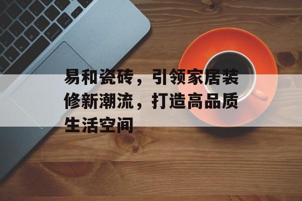 易和瓷砖，引领家居装修新潮流，打造高品质生活空间