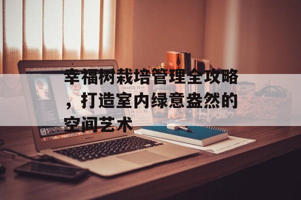 幸福树栽培管理全攻略，打造室内绿意盎然的空间艺术
