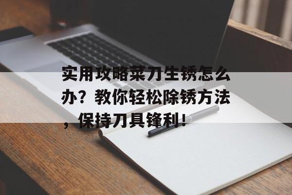 实用攻略菜刀生锈怎么办？教你轻松除锈方法，保持刀具锋利！