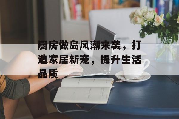 厨房做岛风潮来袭，打造家居新宠，提升生活品质