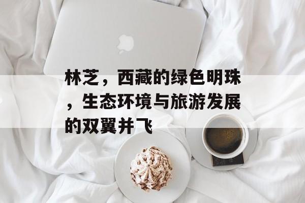 林芝，西藏的绿色明珠，生态环境与旅游发展的双翼并飞