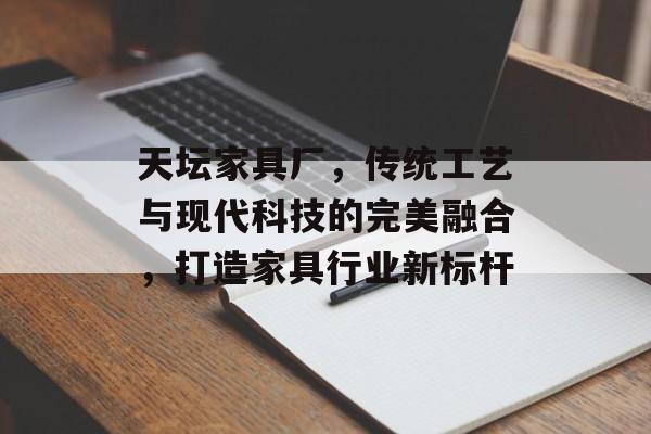 天坛家具厂，传统工艺与现代科技的完美融合，打造家具行业新标杆