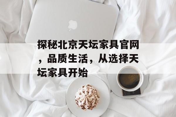 探秘北京天坛家具官网，品质生活，从选择天坛家具开始