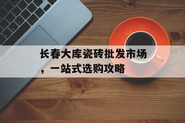 长春大库瓷砖批发市场，一站式选购攻略
