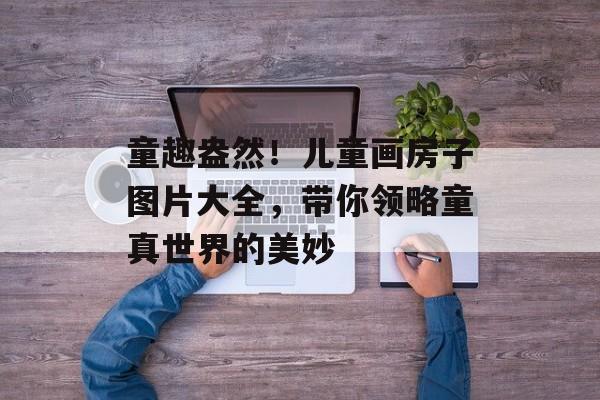 童趣盎然！儿童画房子图片大全，带你领略童真世界的美妙