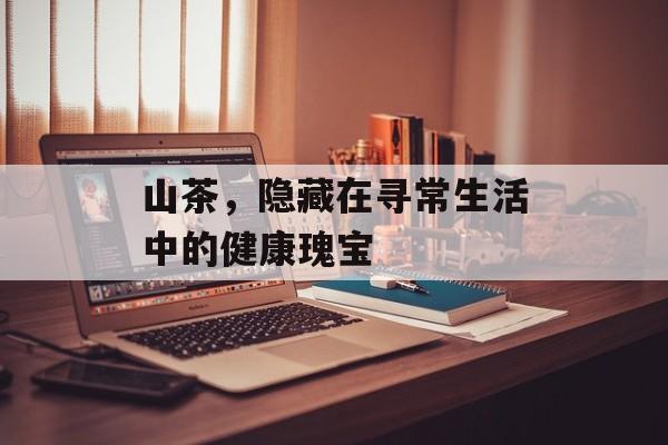 山茶，隐藏在寻常生活中的健康瑰宝