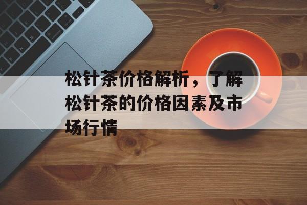 松针茶价格解析，了解松针茶的价格因素及市场行情