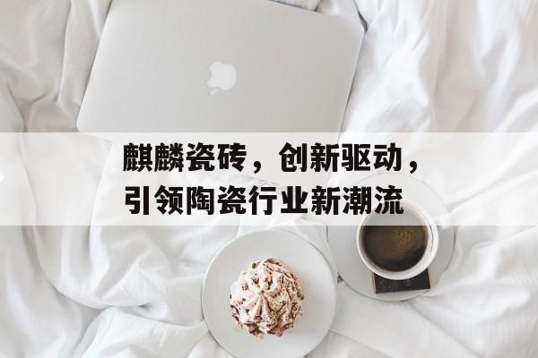 麒麟瓷砖，创新驱动，引领陶瓷行业新潮流