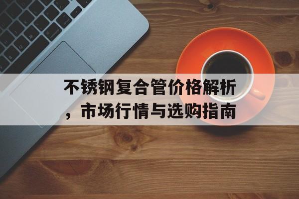 不锈钢复合管价格解析，市场行情与选购指南