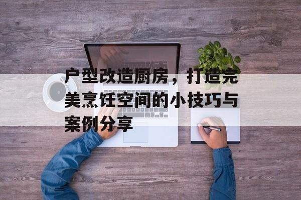 户型改造厨房，打造完美烹饪空间的小技巧与案例分享
