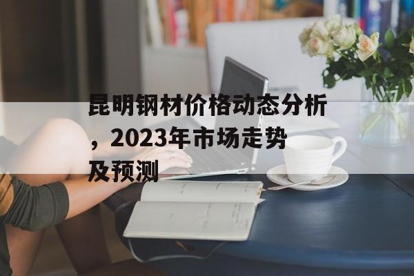 昆明钢材价格动态分析，2023年市场走势及预测