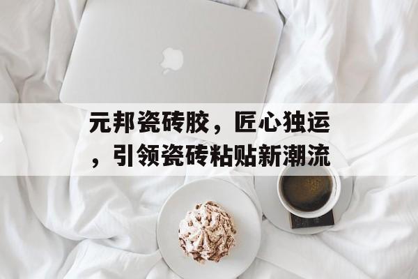 元邦瓷砖胶，匠心独运，引领瓷砖粘贴新潮流