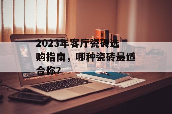 2023年客厅瓷砖选购指南，哪种瓷砖最适合你？