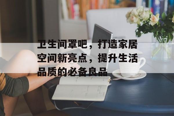 卫生间罩吧，打造家居空间新亮点，提升生活品质的必备良品