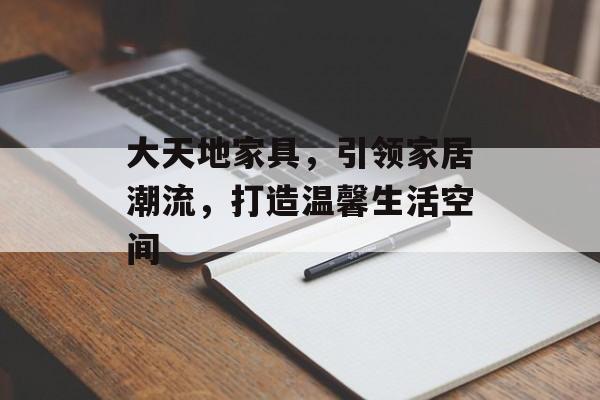 大天地家具，引领家居潮流，打造温馨生活空间