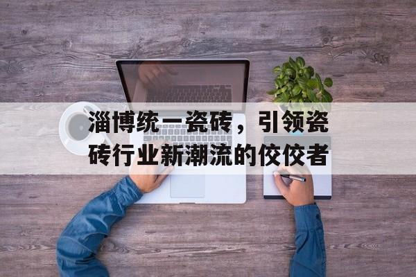 淄博统一瓷砖，引领瓷砖行业新潮流的佼佼者