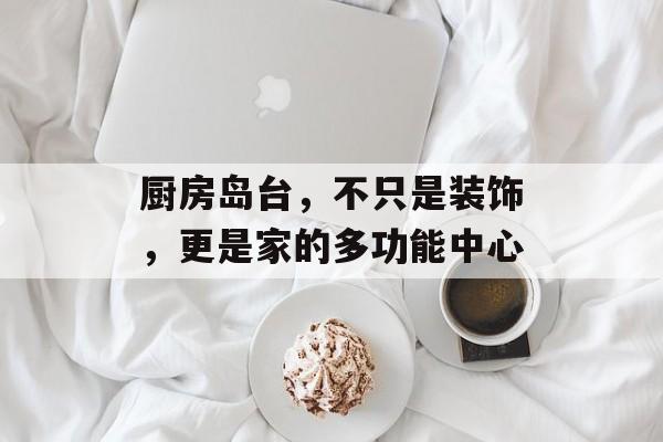 厨房岛台，不只是装饰，更是家的多功能中心