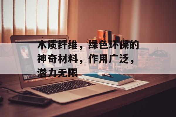 木质纤维，绿色环保的神奇材料，作用广泛，潜力无限