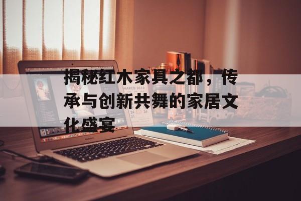 揭秘红木家具之都，传承与创新共舞的家居文化盛宴