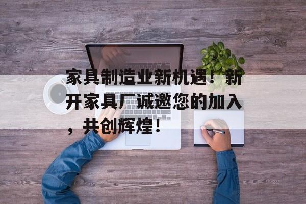 家具制造业新机遇！新开家具厂诚邀您的加入，共创辉煌！