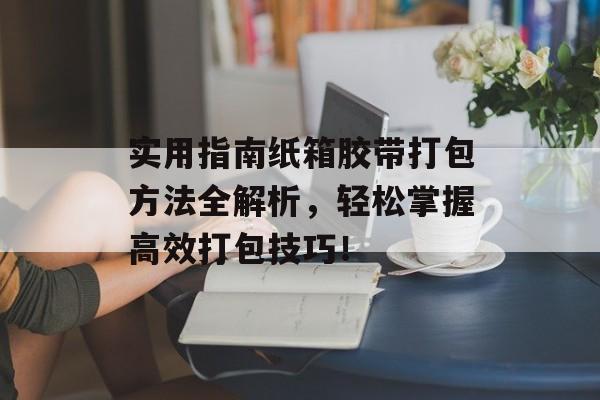 实用指南纸箱胶带打包方法全解析，轻松掌握高效打包技巧！