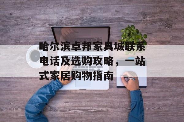哈尔滨卓邦家具城联系电话及选购攻略，一站式家居购物指南