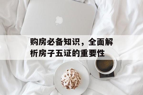 购房必备知识，全面解析房子五证的重要性