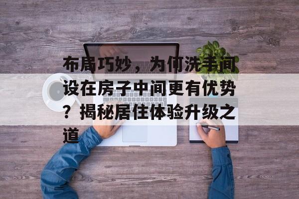 布局巧妙，为何洗手间设在房子中间更有优势？揭秘居住体验升级之道