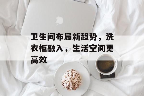 卫生间布局新趋势，洗衣柜融入，生活空间更高效