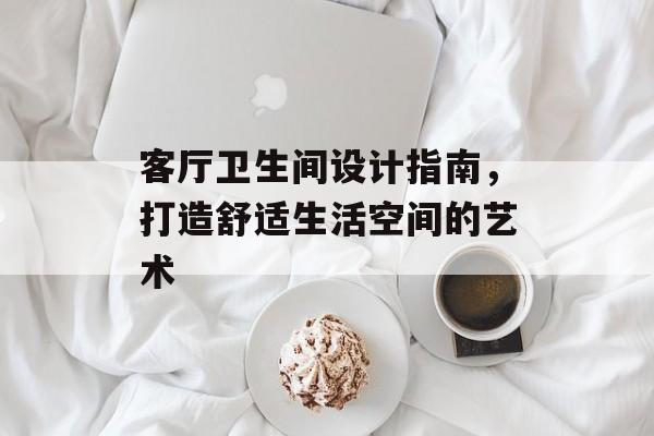 客厅卫生间设计指南，打造舒适生活空间的艺术