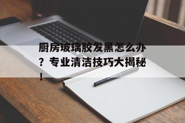 厨房玻璃胶发黑怎么办？专业清洁技巧大揭秘！
