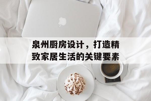 泉州厨房设计，打造精致家居生活的关键要素