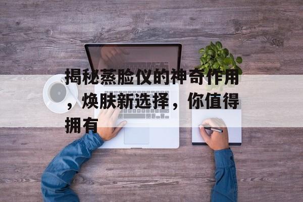 揭秘蒸脸仪的神奇作用，焕肤新选择，你值得拥有