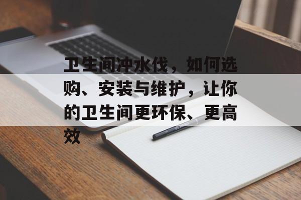 卫生间冲水伐，如何选购、安装与维护，让你的卫生间更环保、更高效