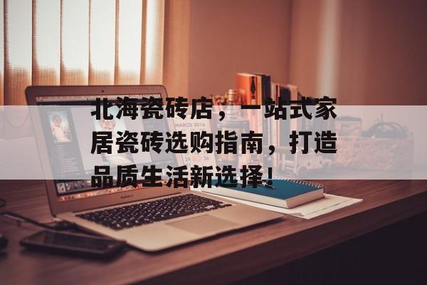 北海瓷砖店，一站式家居瓷砖选购指南，打造品质生活新选择！