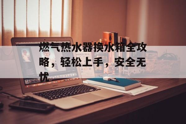 燃气热水器换水箱全攻略，轻松上手，安全无忧
