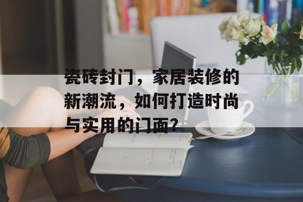 瓷砖封门，家居装修的新潮流，如何打造时尚与实用的门面？
