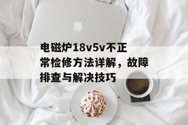 电磁炉18v5v不正常检修方法详解，故障排查与解决技巧