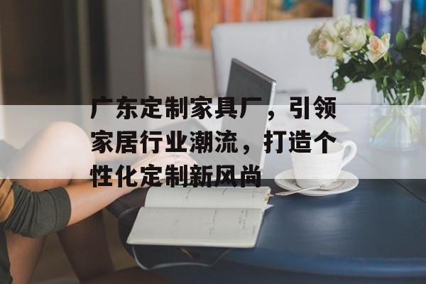 广东定制家具厂，引领家居行业潮流，打造个性化定制新风尚