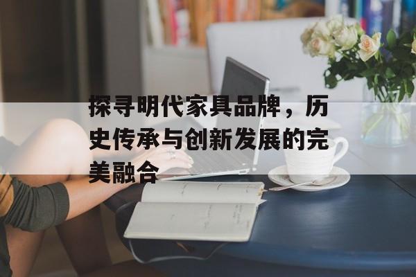 探寻明代家具品牌，历史传承与创新发展的完美融合