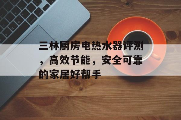 三林厨房电热水器评测，高效节能，安全可靠的家居好帮手