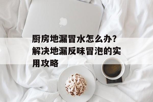 厨房地漏冒水怎么办？解决地漏反味冒泡的实用攻略