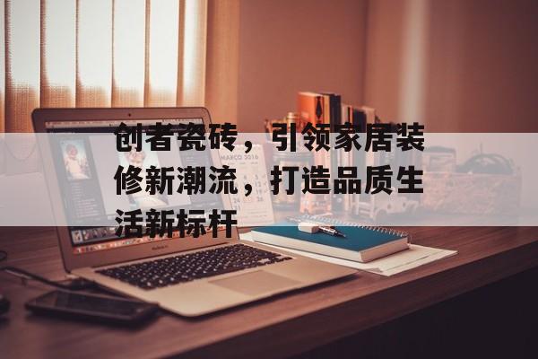 创者瓷砖，引领家居装修新潮流，打造品质生活新标杆