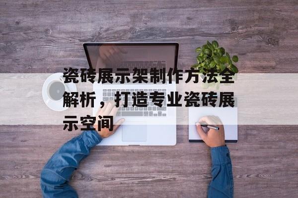 瓷砖展示架制作方法全解析，打造专业瓷砖展示空间