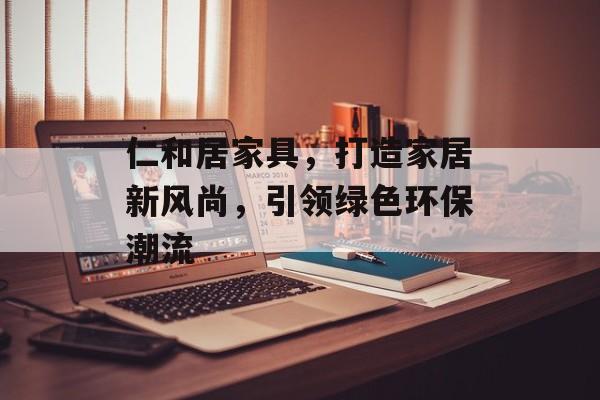 仁和居家具，打造家居新风尚，引领绿色环保潮流
