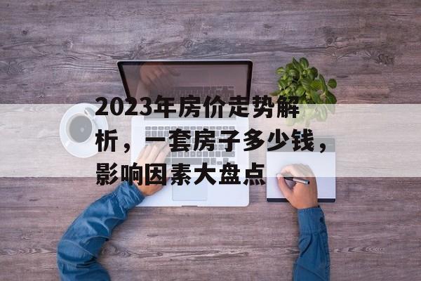 2023年房价走势解析，一套房子多少钱，影响因素大盘点